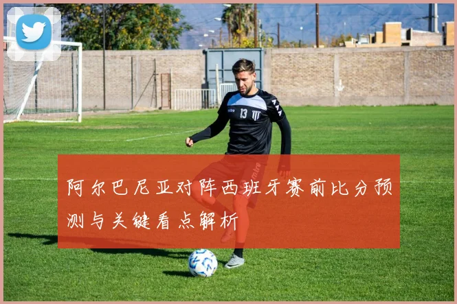 阿尔巴尼亚对阵西班牙赛前比分预测与关键看点解析
