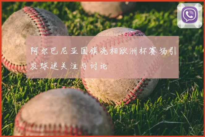 阿尔巴尼亚国旗亮相欧洲杯赛场引发球迷关注与讨论