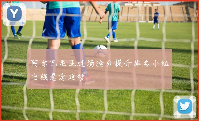 阿尔巴尼亚连场抢分提升排名小组出线悬念延续
