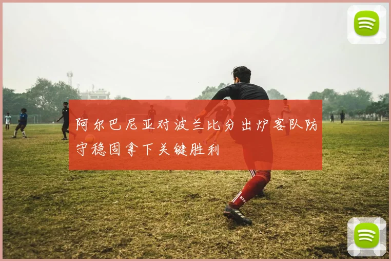 阿尔巴尼亚对波兰比分出炉客队防守稳固拿下关键胜利