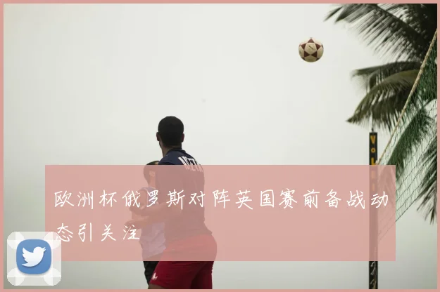 欧洲杯俄罗斯对阵英国赛前备战动态引关注