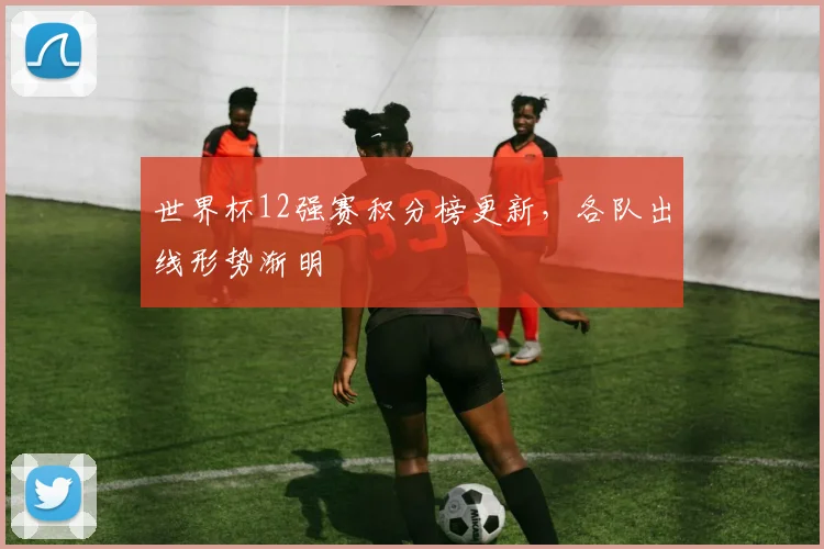 世界杯12强赛积分榜更新，各队出线形势渐明