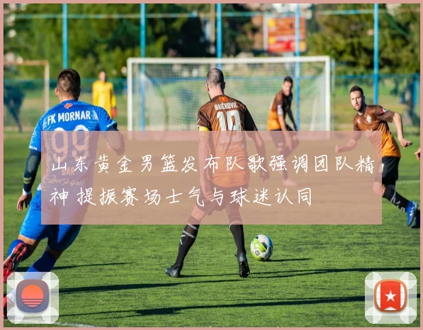 山东黄金男篮发布队歌强调团队精神 提振赛场士气与球迷认同