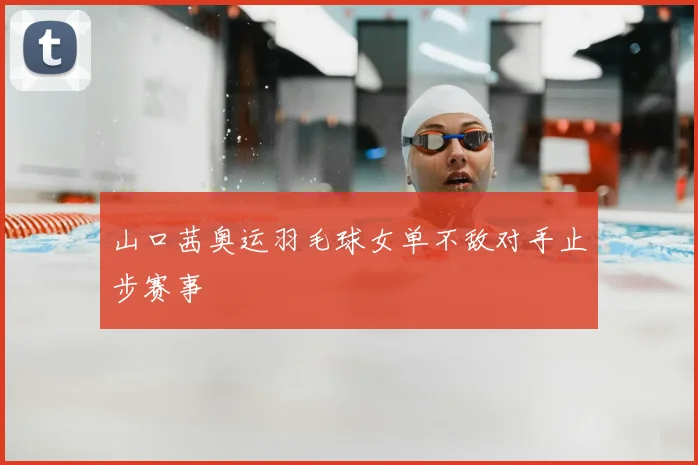 山口茜奥运羽毛球女单不敌对手止步赛事